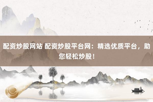 配资炒股网站 配资炒股平台网：精选优质平台，助您轻松炒股！