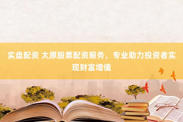 实盘配资 太原股票配资服务，专业助力投资者实现财富增值