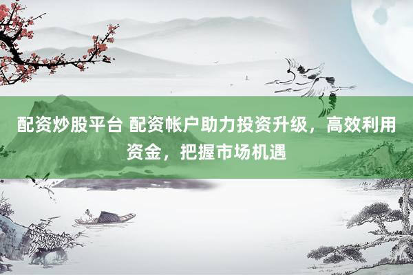 配资炒股平台 配资帐户助力投资升级，高效利用资金，把握市场机遇
