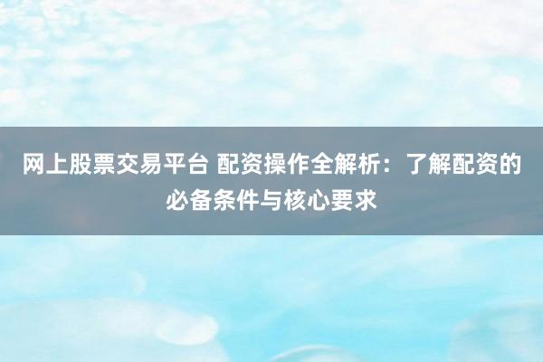 网上股票交易平台 配资操作全解析：了解配资的必备条件与核心要求