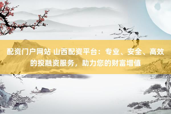 配资门户网站 山西配资平台：专业、安全、高效的投融资服务，助力您的财富增值