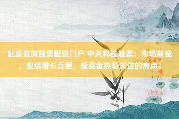 配资资深股票配资门户 中天科技股票：市场新宠，业绩增长亮眼，投资者热切关注的焦点！