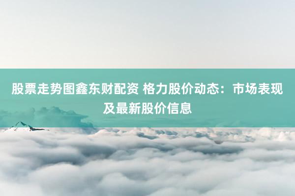 股票走势图鑫东财配资 格力股价动态：市场表现及最新股价信息