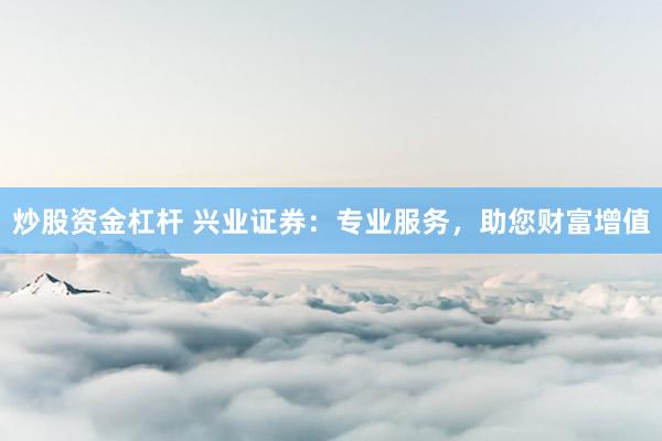 炒股资金杠杆 兴业证券：专业服务，助您财富增值
