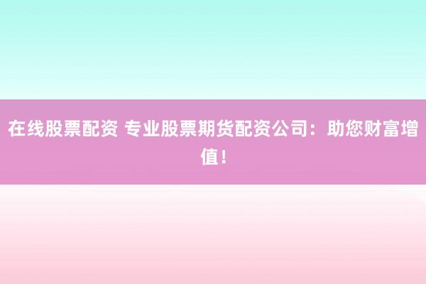 在线股票配资 专业股票期货配资公司：助您财富增值！