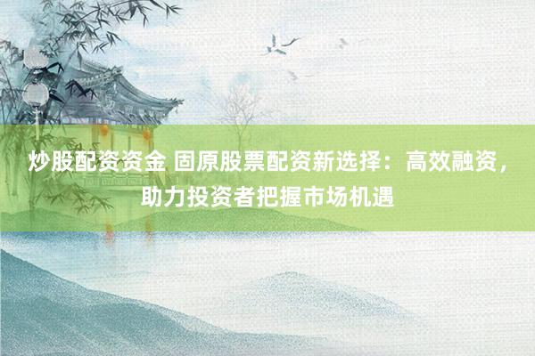炒股配资资金 固原股票配资新选择：高效融资，助力投资者把握市场机遇