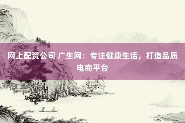 网上配资公司 广生网：专注健康生活，打造品质电商平台