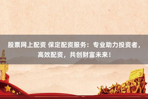 股票网上配资 保定配资服务：专业助力投资者，高效配资，共创财富未来！