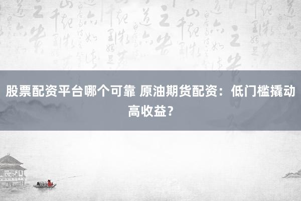 股票配资平台哪个可靠 原油期货配资：低门槛撬动高收益？