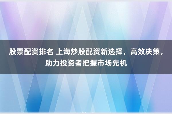 股票配资排名 上海炒股配资新选择，高效决策，助力投资者把握市场先机