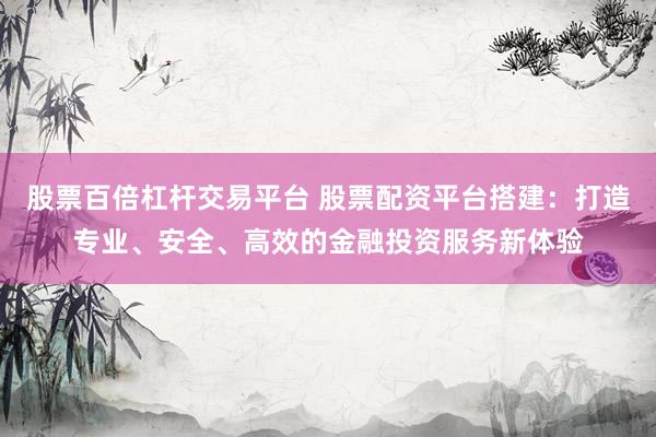 股票百倍杠杆交易平台 股票配资平台搭建：打造专业、安全、高效的金融投资服务新体验