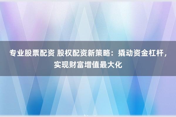 专业股票配资 股权配资新策略：撬动资金杠杆，实现财富增值最大化