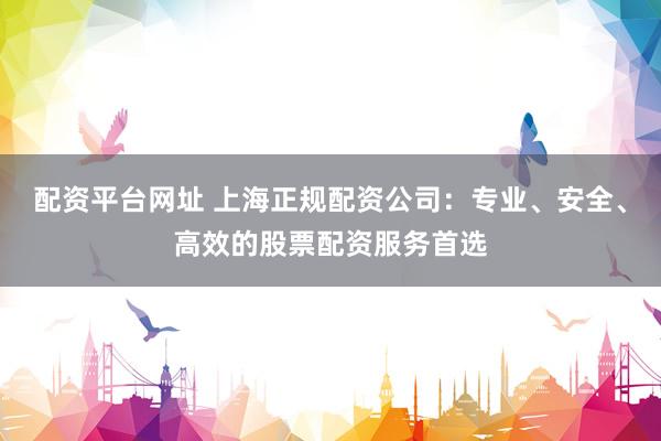 配资平台网址 上海正规配资公司：专业、安全、高效的股票配资服务首选