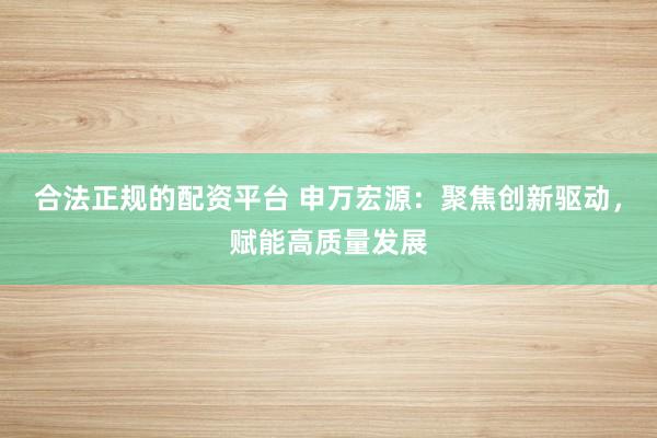 合法正规的配资平台 申万宏源：聚焦创新驱动，赋能高质量发展