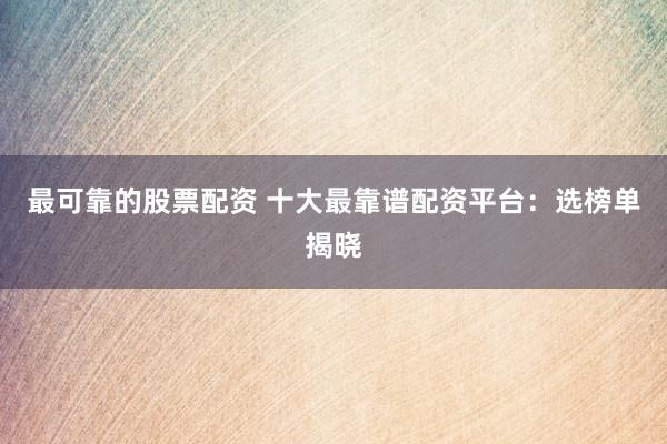 最可靠的股票配资 十大最靠谱配资平台：选榜单揭晓
