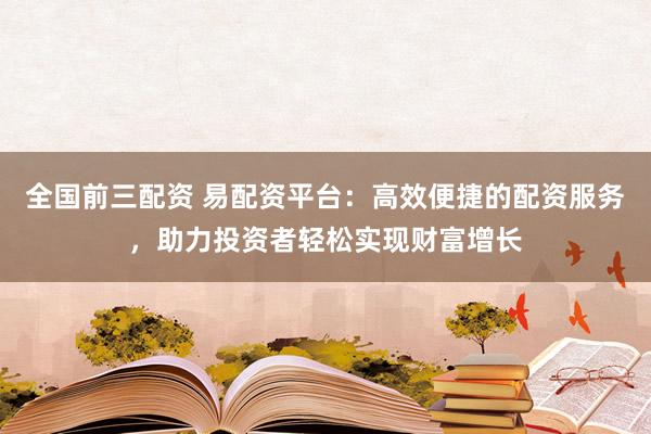 全国前三配资 易配资平台：高效便捷的配资服务，助力投资者轻松实现财富增长