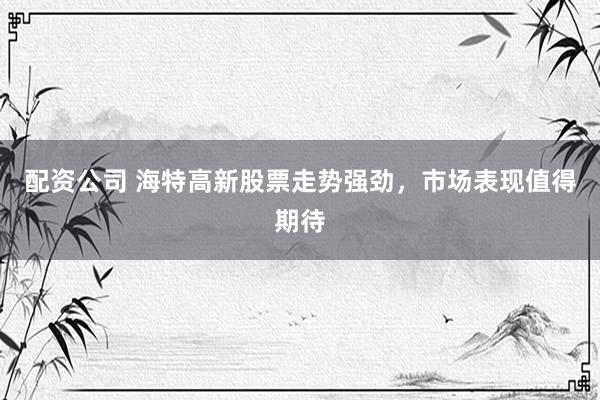 配资公司 海特高新股票走势强劲，市场表现值得期待