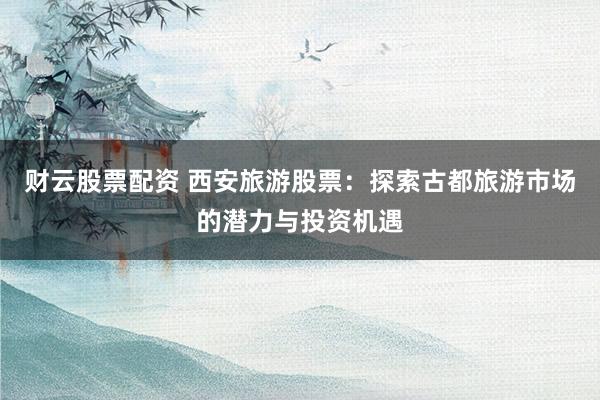 财云股票配资 西安旅游股票：探索古都旅游市场的潜力与投资机遇