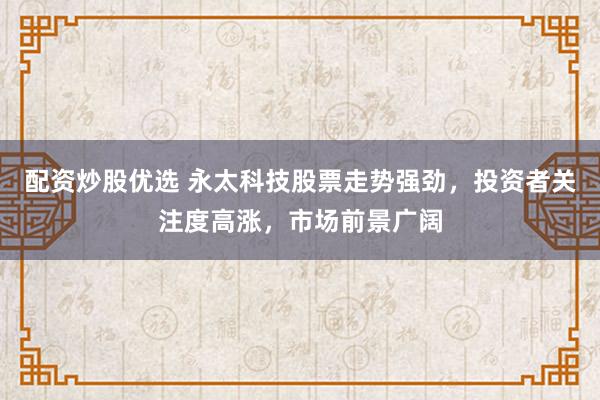 配资炒股优选 永太科技股票走势强劲，投资者关注度高涨，市场前景广阔