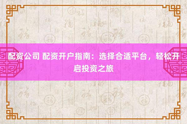 配资公司 配资开户指南：选择合适平台，轻松开启投资之旅