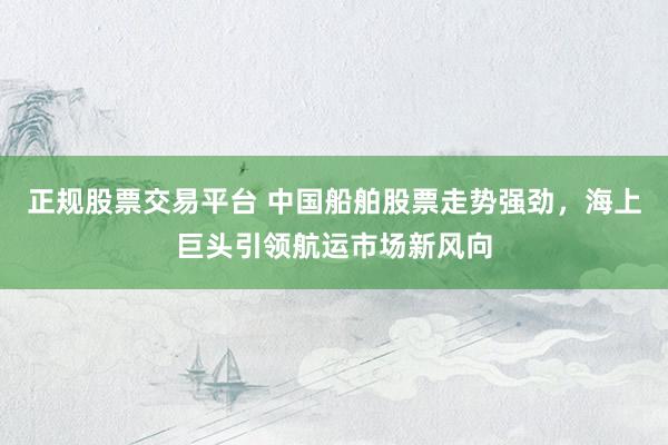 正规股票交易平台 中国船舶股票走势强劲，海上巨头引领航运市场新风向
