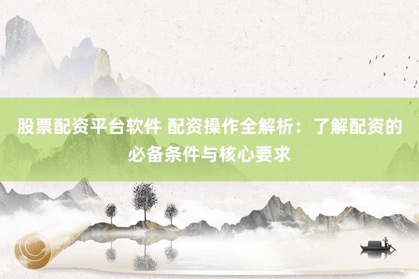 股票配资平台软件 配资操作全解析：了解配资的必备条件与核心要求