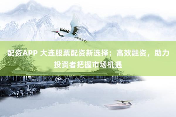 配资APP 大连股票配资新选择：高效融资，助力投资者把握市场机遇