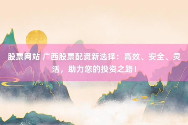 股票网站 广西股票配资新选择：高效、安全、灵活，助力您的投资之路！