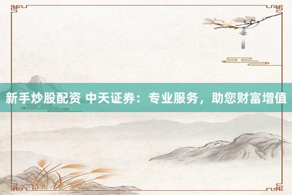 新手炒股配资 中天证券：专业服务，助您财富增值