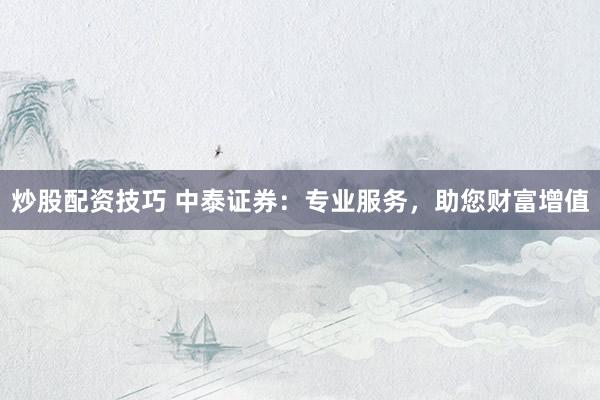 炒股配资技巧 中泰证券：专业服务，助您财富增值