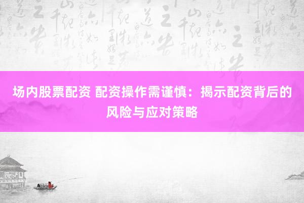 场内股票配资 配资操作需谨慎：揭示配资背后的风险与应对策略