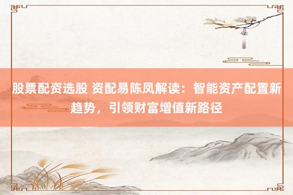 股票配资选股 资配易陈凤解读：智能资产配置新趋势，引领财富增值新路径