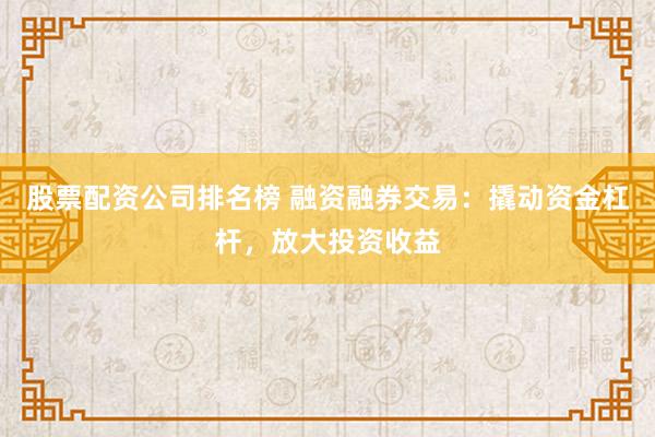 股票配资公司排名榜 融资融券交易:撬动资金杠杆,放大投资收益