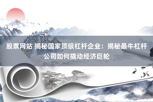 股票网站 揭秘国家顶级杠杆企业:揭秘最牛杠杆公司如何撬动经济巨轮