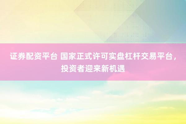 证券配资平台 国家正式许可实盘杠杆交易平台,投资者迎来新机遇