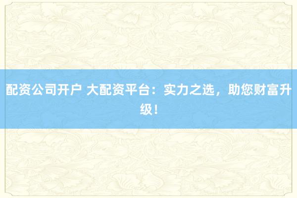 配资公司开户 大配资平台:实力之选,助您财富升级!