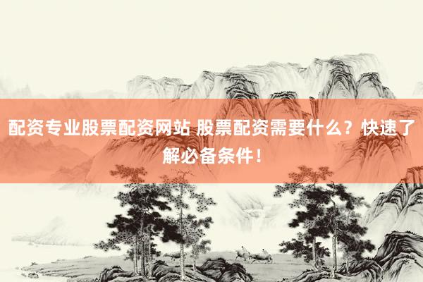 配资专业股票配资网站 股票配资需要什么?快速了解必备条件!