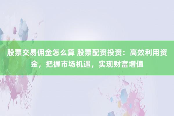 股票交易佣金怎么算 股票配资投资:高效利用资金,把握市场机遇,实现财富增值
