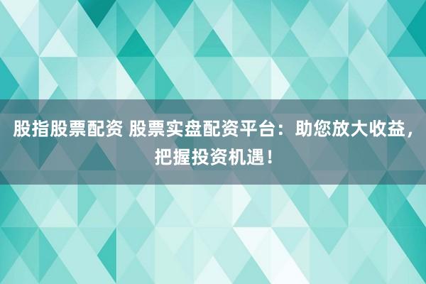 股指股票配资 股票实盘配资平台：助您放大收益，把握投资机遇！
