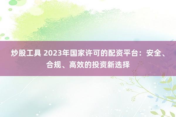 炒股工具 2023年国家许可的配资平台:安全、合规、高效的投资新选择