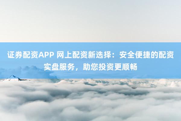 证券配资APP 网上配资新选择：安全便捷的配资实盘服务，助您投资更顺畅