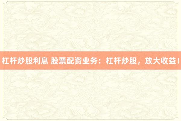 杠杆炒股利息 股票配资业务:杠杆炒股,放大收益!