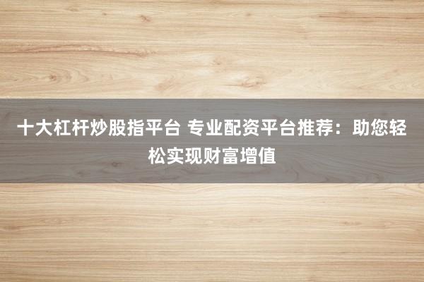 十大杠杆炒股指平台 专业配资平台推荐：助您轻松实现财富增值