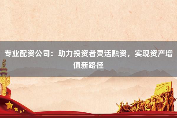 专业配资公司：助力投资者灵活融资，实现资产增值新路径