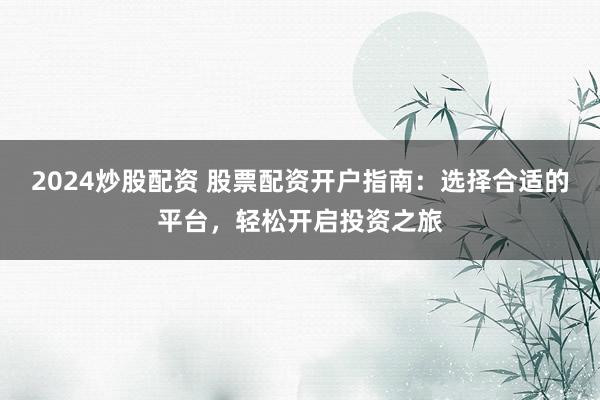 2024炒股配资 股票配资开户指南：选择合适的平台，轻松开启投资之旅