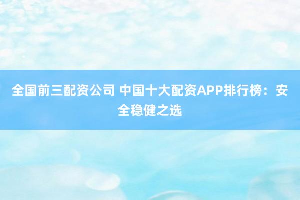 全国前三配资公司 中国十大配资APP排行榜：安全稳健之选