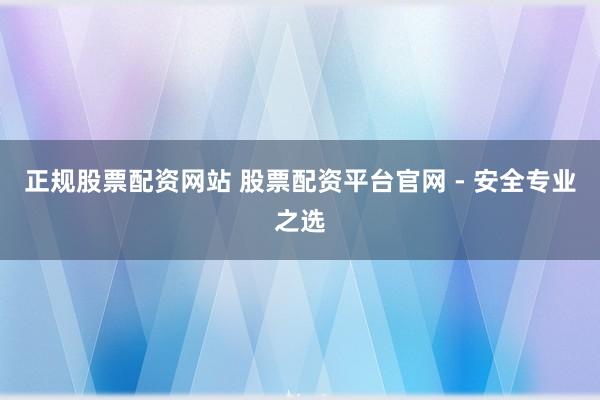 正规股票配资网站 股票配资平台官网 - 安全专业之选
