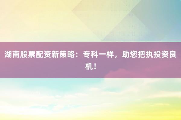 湖南股票配资新策略:专科一样,助您把执投资良机!
