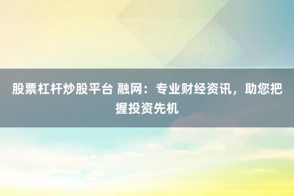 股票杠杆炒股平台 融网：专业财经资讯，助您把握投资先机