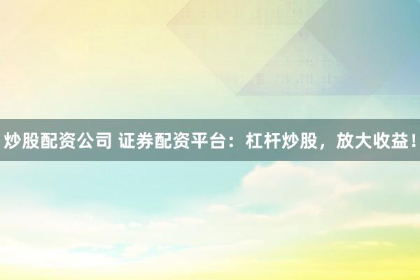炒股配资公司 证券配资平台：杠杆炒股，放大收益！